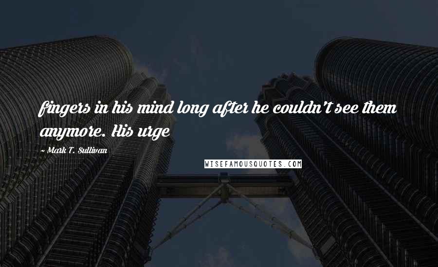 Mark T. Sullivan Quotes: fingers in his mind long after he couldn't see them anymore. His urge