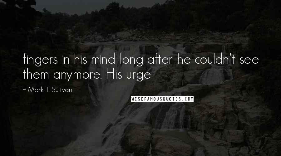 Mark T. Sullivan Quotes: fingers in his mind long after he couldn't see them anymore. His urge