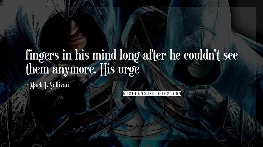 Mark T. Sullivan Quotes: fingers in his mind long after he couldn't see them anymore. His urge