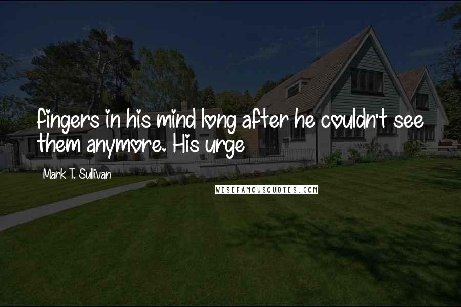 Mark T. Sullivan Quotes: fingers in his mind long after he couldn't see them anymore. His urge