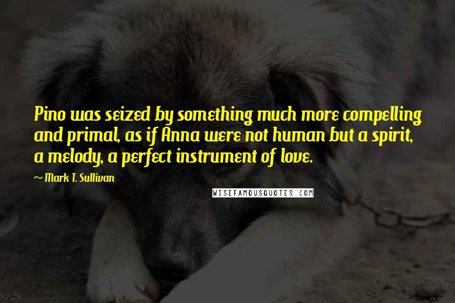 Mark T. Sullivan Quotes: Pino was seized by something much more compelling and primal, as if Anna were not human but a spirit, a melody, a perfect instrument of love.