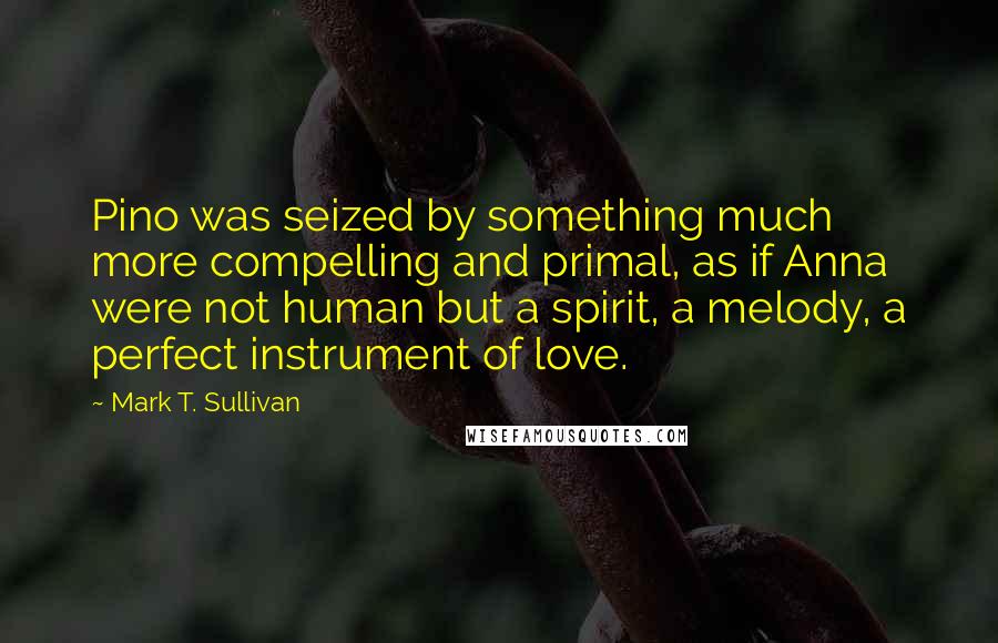 Mark T. Sullivan Quotes: Pino was seized by something much more compelling and primal, as if Anna were not human but a spirit, a melody, a perfect instrument of love.