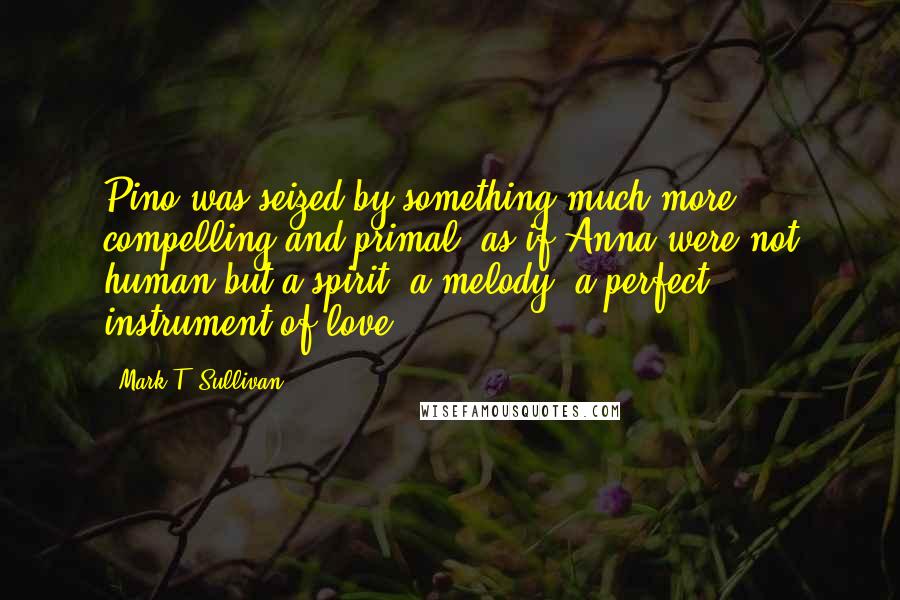 Mark T. Sullivan Quotes: Pino was seized by something much more compelling and primal, as if Anna were not human but a spirit, a melody, a perfect instrument of love.