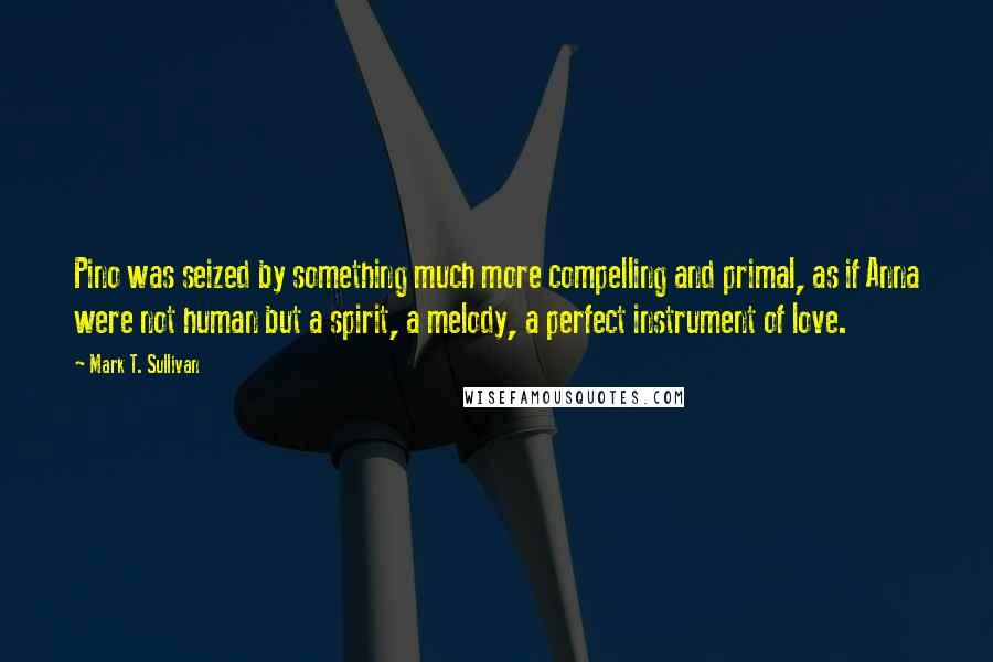 Mark T. Sullivan Quotes: Pino was seized by something much more compelling and primal, as if Anna were not human but a spirit, a melody, a perfect instrument of love.