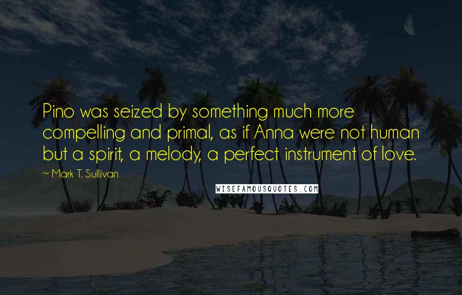 Mark T. Sullivan Quotes: Pino was seized by something much more compelling and primal, as if Anna were not human but a spirit, a melody, a perfect instrument of love.