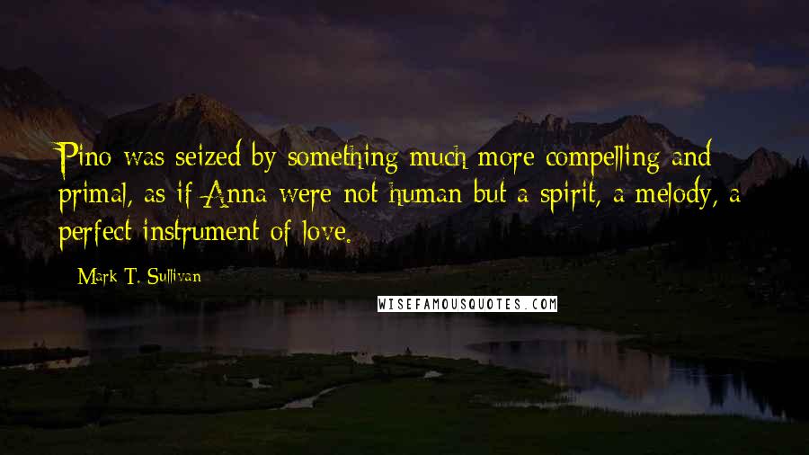 Mark T. Sullivan Quotes: Pino was seized by something much more compelling and primal, as if Anna were not human but a spirit, a melody, a perfect instrument of love.