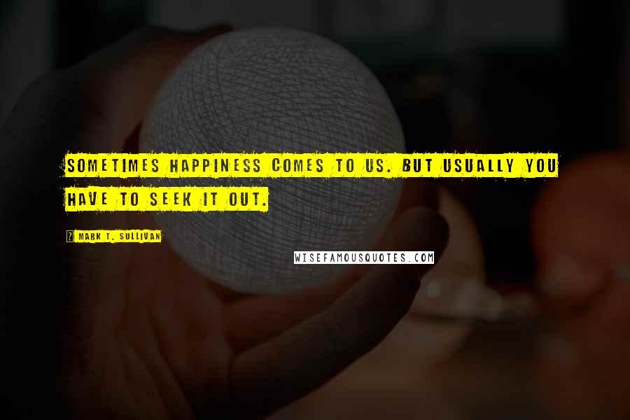 Mark T. Sullivan Quotes: Sometimes happiness comes to us. But usually you have to seek it out.