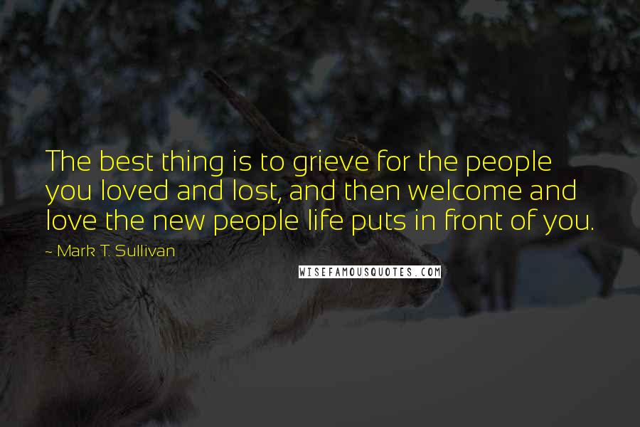 Mark T. Sullivan Quotes: The best thing is to grieve for the people you loved and lost, and then welcome and love the new people life puts in front of you.
