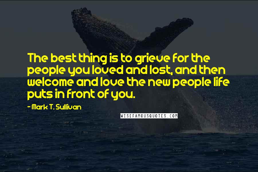 Mark T. Sullivan Quotes: The best thing is to grieve for the people you loved and lost, and then welcome and love the new people life puts in front of you.