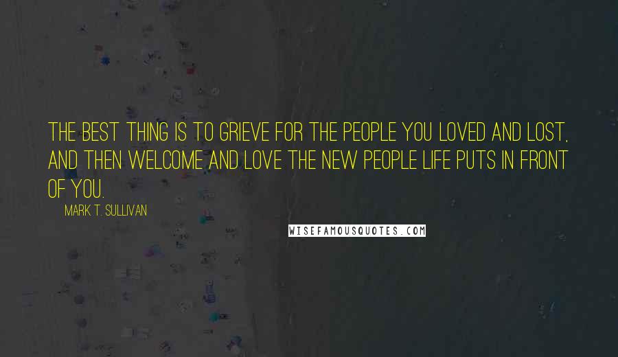 Mark T. Sullivan Quotes: The best thing is to grieve for the people you loved and lost, and then welcome and love the new people life puts in front of you.