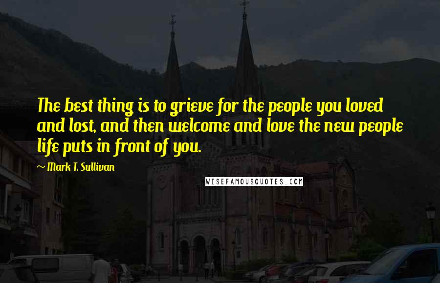 Mark T. Sullivan Quotes: The best thing is to grieve for the people you loved and lost, and then welcome and love the new people life puts in front of you.