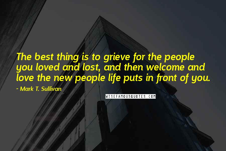 Mark T. Sullivan Quotes: The best thing is to grieve for the people you loved and lost, and then welcome and love the new people life puts in front of you.