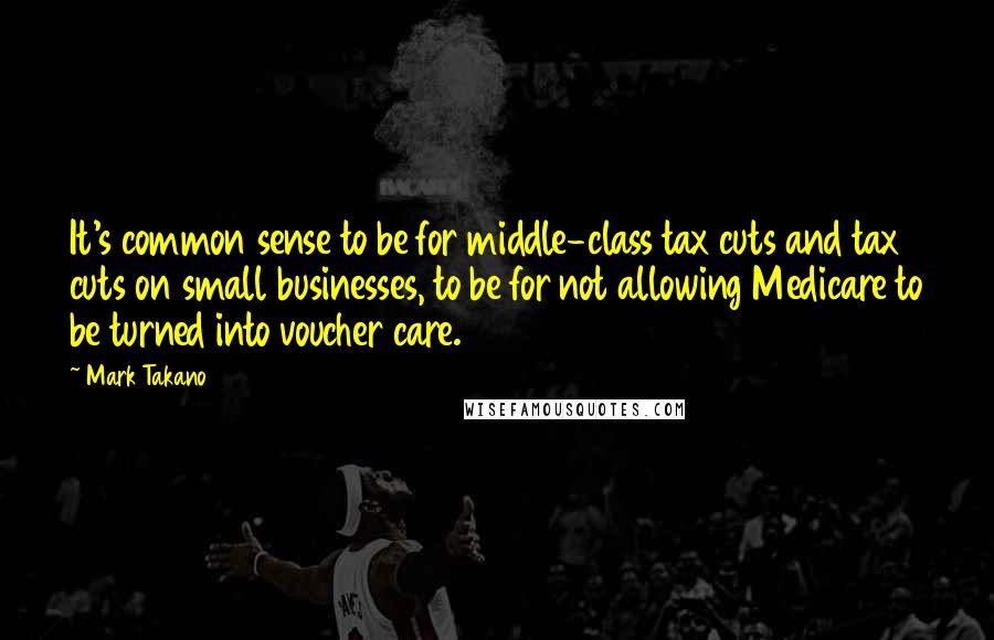 Mark Takano Quotes: It's common sense to be for middle-class tax cuts and tax cuts on small businesses, to be for not allowing Medicare to be turned into voucher care.