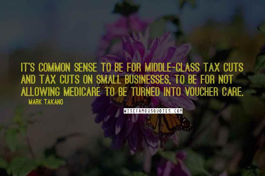 Mark Takano Quotes: It's common sense to be for middle-class tax cuts and tax cuts on small businesses, to be for not allowing Medicare to be turned into voucher care.