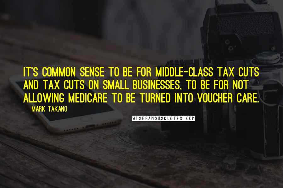 Mark Takano Quotes: It's common sense to be for middle-class tax cuts and tax cuts on small businesses, to be for not allowing Medicare to be turned into voucher care.