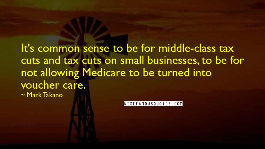 Mark Takano Quotes: It's common sense to be for middle-class tax cuts and tax cuts on small businesses, to be for not allowing Medicare to be turned into voucher care.