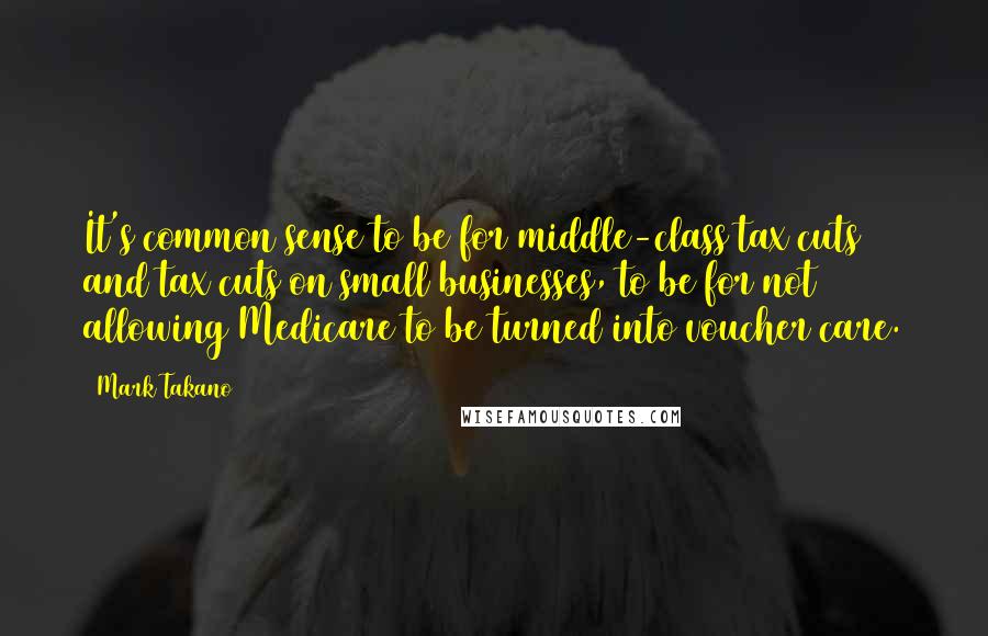 Mark Takano Quotes: It's common sense to be for middle-class tax cuts and tax cuts on small businesses, to be for not allowing Medicare to be turned into voucher care.