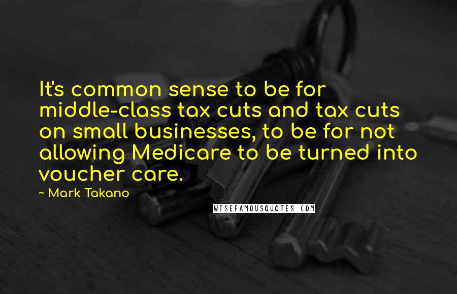 Mark Takano Quotes: It's common sense to be for middle-class tax cuts and tax cuts on small businesses, to be for not allowing Medicare to be turned into voucher care.