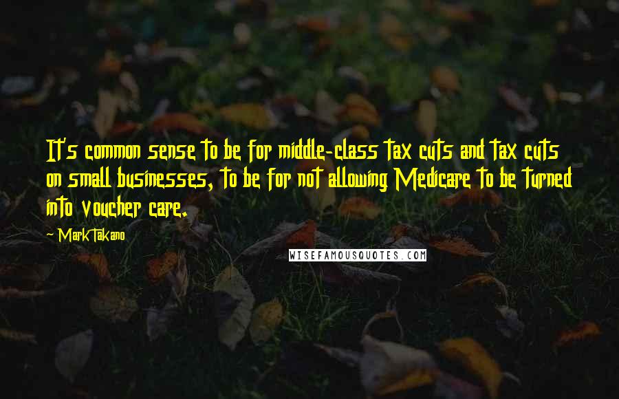 Mark Takano Quotes: It's common sense to be for middle-class tax cuts and tax cuts on small businesses, to be for not allowing Medicare to be turned into voucher care.