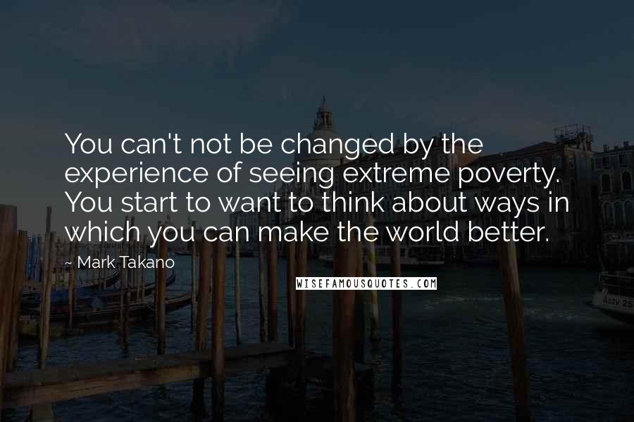 Mark Takano Quotes: You can't not be changed by the experience of seeing extreme poverty. You start to want to think about ways in which you can make the world better.