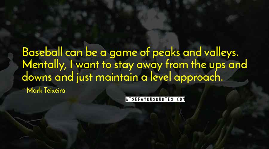 Mark Teixeira Quotes: Baseball can be a game of peaks and valleys. Mentally, I want to stay away from the ups and downs and just maintain a level approach.