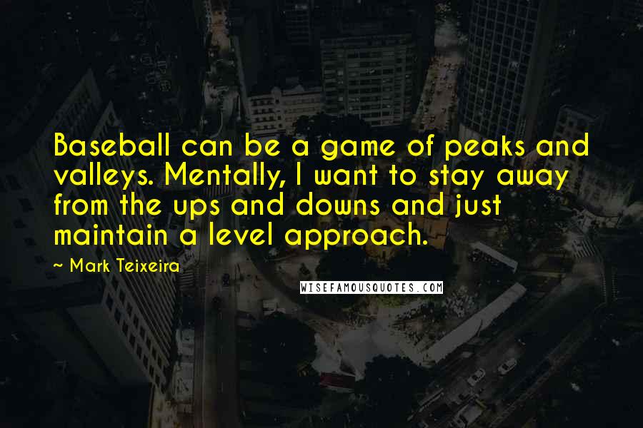 Mark Teixeira Quotes: Baseball can be a game of peaks and valleys. Mentally, I want to stay away from the ups and downs and just maintain a level approach.
