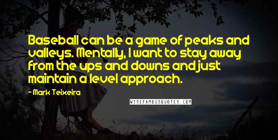 Mark Teixeira Quotes: Baseball can be a game of peaks and valleys. Mentally, I want to stay away from the ups and downs and just maintain a level approach.