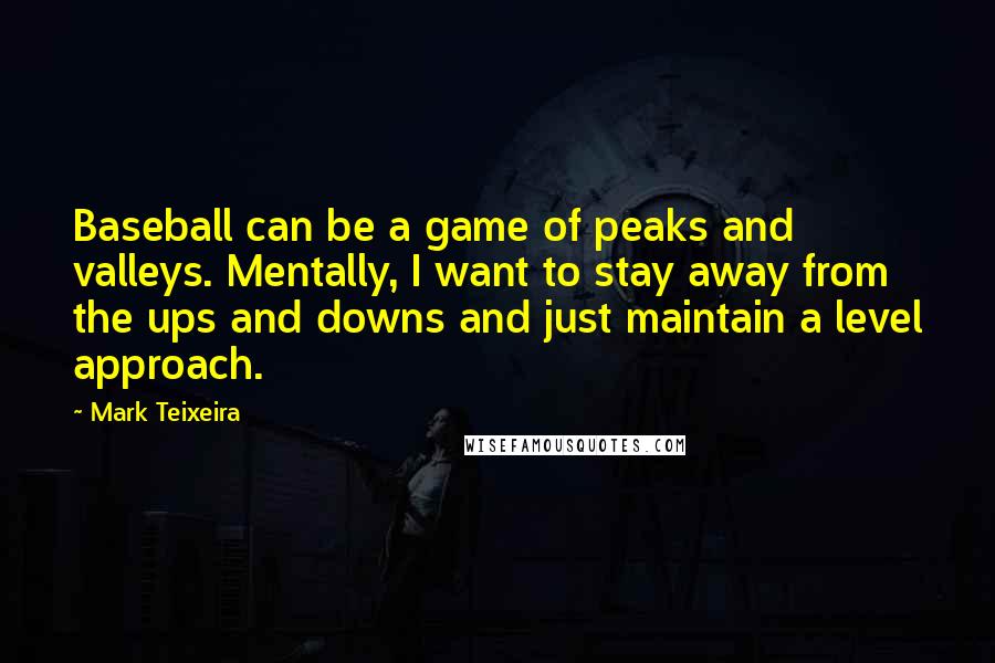 Mark Teixeira Quotes: Baseball can be a game of peaks and valleys. Mentally, I want to stay away from the ups and downs and just maintain a level approach.
