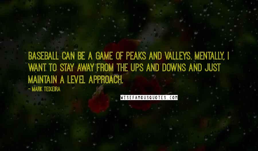 Mark Teixeira Quotes: Baseball can be a game of peaks and valleys. Mentally, I want to stay away from the ups and downs and just maintain a level approach.