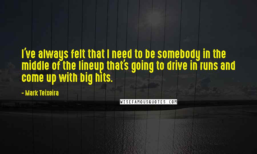 Mark Teixeira Quotes: I've always felt that I need to be somebody in the middle of the lineup that's going to drive in runs and come up with big hits.