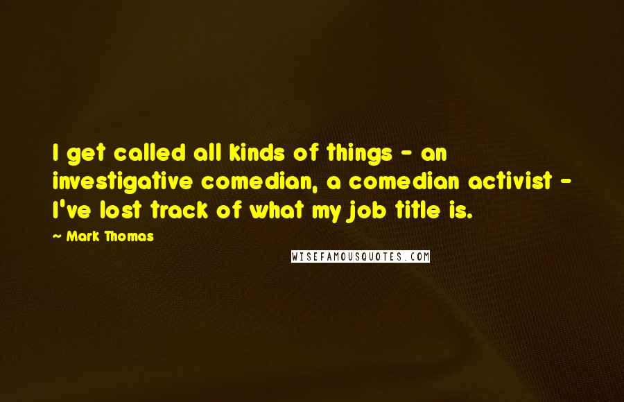 Mark Thomas Quotes: I get called all kinds of things - an investigative comedian, a comedian activist - I've lost track of what my job title is.