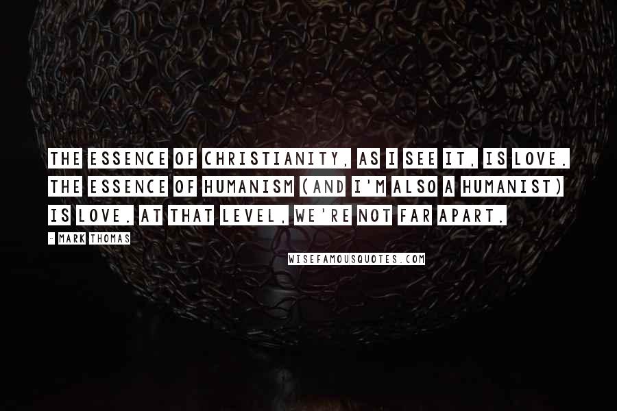Mark Thomas Quotes: The essence of Christianity, as I see it, is love. The essence of Humanism (and I'm also a Humanist) is love. At that level, we're not far apart.