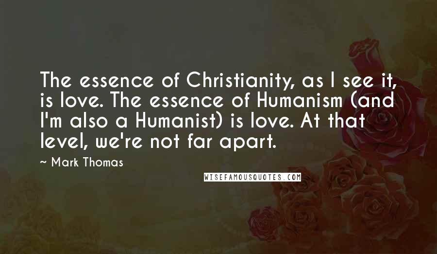 Mark Thomas Quotes: The essence of Christianity, as I see it, is love. The essence of Humanism (and I'm also a Humanist) is love. At that level, we're not far apart.