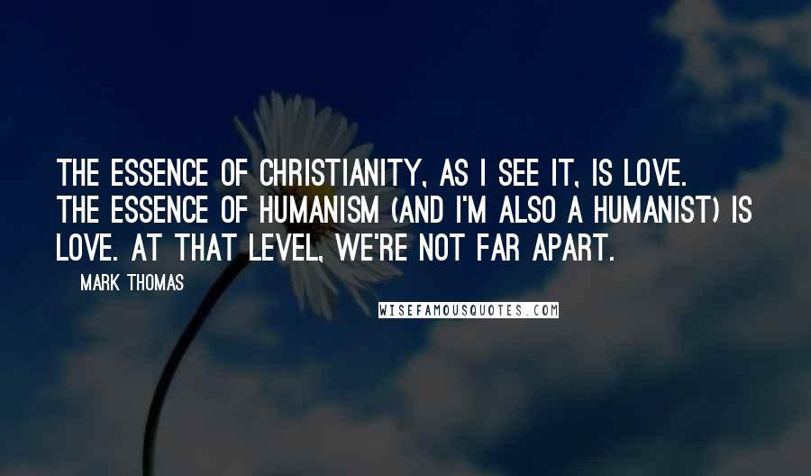 Mark Thomas Quotes: The essence of Christianity, as I see it, is love. The essence of Humanism (and I'm also a Humanist) is love. At that level, we're not far apart.