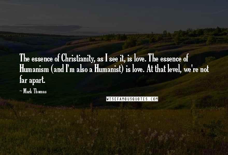 Mark Thomas Quotes: The essence of Christianity, as I see it, is love. The essence of Humanism (and I'm also a Humanist) is love. At that level, we're not far apart.