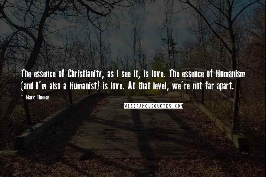 Mark Thomas Quotes: The essence of Christianity, as I see it, is love. The essence of Humanism (and I'm also a Humanist) is love. At that level, we're not far apart.