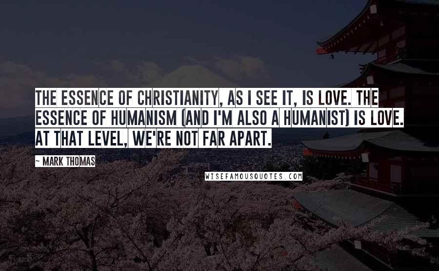 Mark Thomas Quotes: The essence of Christianity, as I see it, is love. The essence of Humanism (and I'm also a Humanist) is love. At that level, we're not far apart.