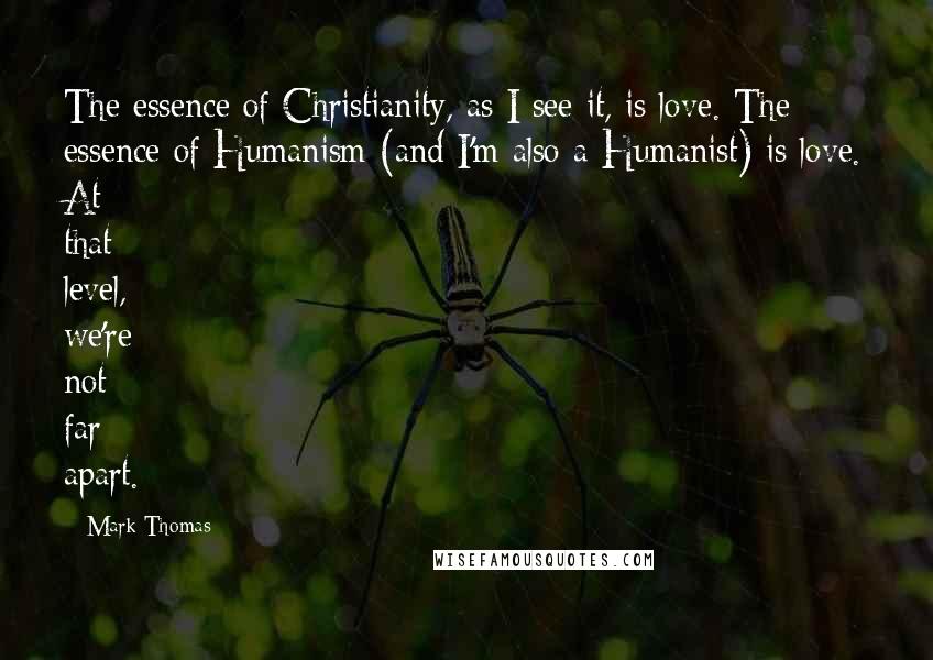 Mark Thomas Quotes: The essence of Christianity, as I see it, is love. The essence of Humanism (and I'm also a Humanist) is love. At that level, we're not far apart.