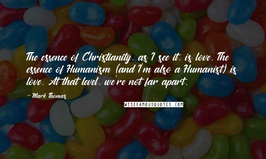 Mark Thomas Quotes: The essence of Christianity, as I see it, is love. The essence of Humanism (and I'm also a Humanist) is love. At that level, we're not far apart.