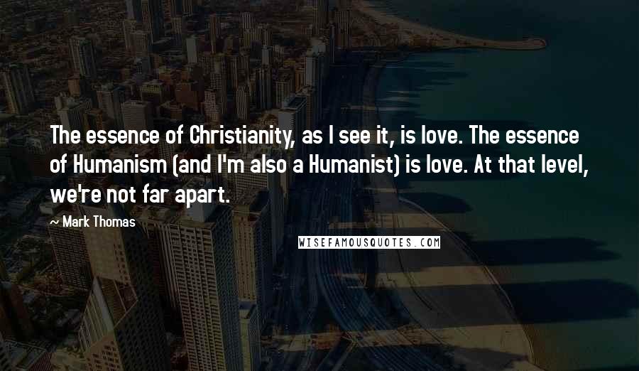 Mark Thomas Quotes: The essence of Christianity, as I see it, is love. The essence of Humanism (and I'm also a Humanist) is love. At that level, we're not far apart.