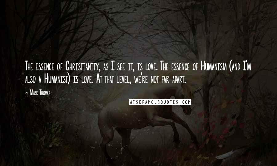 Mark Thomas Quotes: The essence of Christianity, as I see it, is love. The essence of Humanism (and I'm also a Humanist) is love. At that level, we're not far apart.