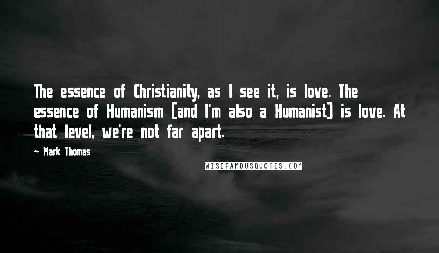 Mark Thomas Quotes: The essence of Christianity, as I see it, is love. The essence of Humanism (and I'm also a Humanist) is love. At that level, we're not far apart.