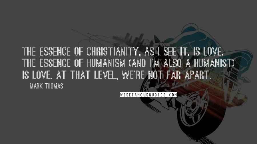 Mark Thomas Quotes: The essence of Christianity, as I see it, is love. The essence of Humanism (and I'm also a Humanist) is love. At that level, we're not far apart.