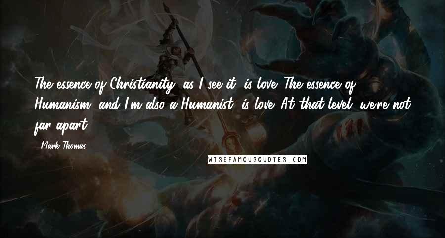 Mark Thomas Quotes: The essence of Christianity, as I see it, is love. The essence of Humanism (and I'm also a Humanist) is love. At that level, we're not far apart.