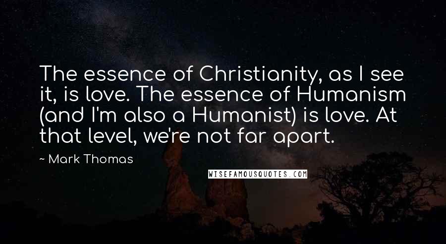 Mark Thomas Quotes: The essence of Christianity, as I see it, is love. The essence of Humanism (and I'm also a Humanist) is love. At that level, we're not far apart.