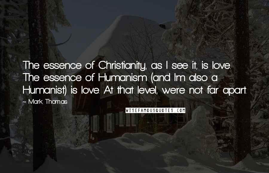 Mark Thomas Quotes: The essence of Christianity, as I see it, is love. The essence of Humanism (and I'm also a Humanist) is love. At that level, we're not far apart.