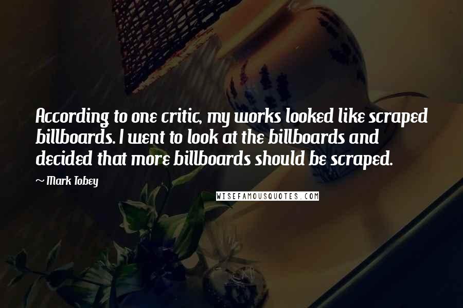 Mark Tobey Quotes: According to one critic, my works looked like scraped billboards. I went to look at the billboards and decided that more billboards should be scraped.