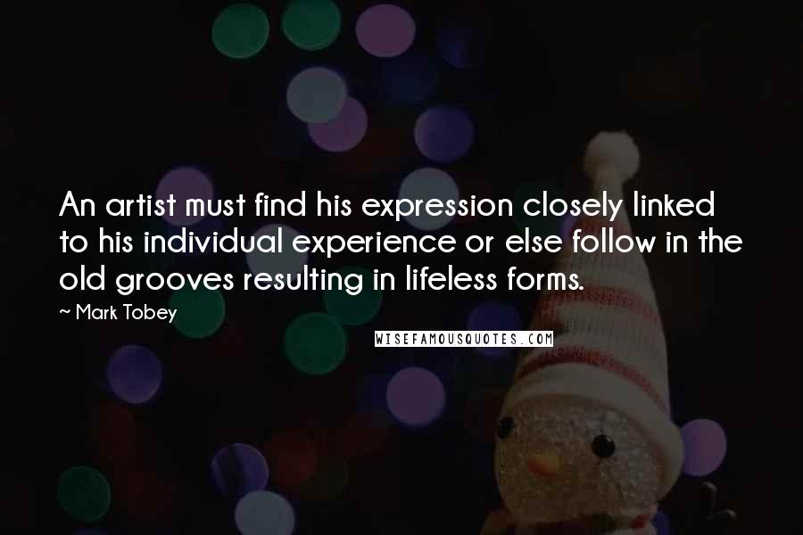 Mark Tobey Quotes: An artist must find his expression closely linked to his individual experience or else follow in the old grooves resulting in lifeless forms.