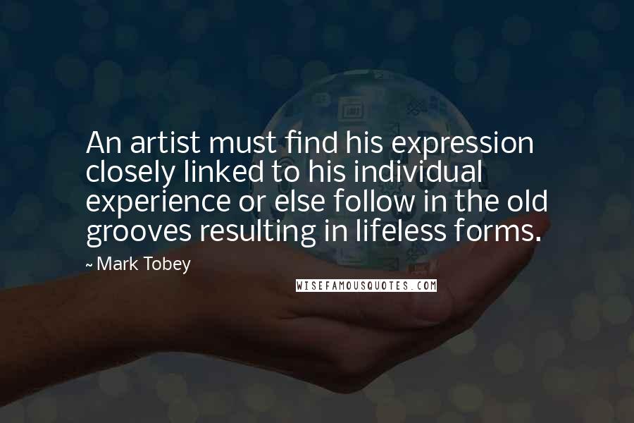Mark Tobey Quotes: An artist must find his expression closely linked to his individual experience or else follow in the old grooves resulting in lifeless forms.