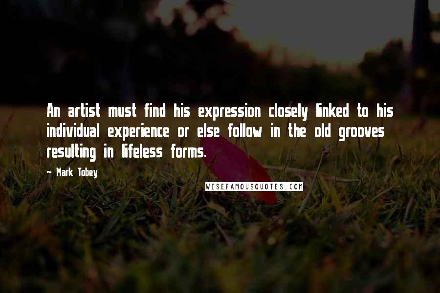 Mark Tobey Quotes: An artist must find his expression closely linked to his individual experience or else follow in the old grooves resulting in lifeless forms.